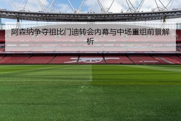 阿森纳争夺祖比门迪转会内幕与中场重组前景解析